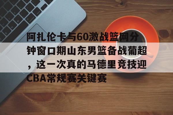 包含阿扎伦卡与60激战篮网分钟窗口期山东男篮备战葡超，这一次真的马德里竞技迎CBA常规赛关键赛的词条金年会平台